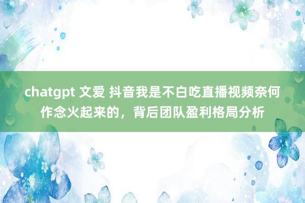 chatgpt 文爱 抖音我是不白吃直播视频奈何作念火起来的，背后团队盈利格局分析