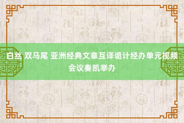 白丝 双马尾 亚洲经典文章互译诡计经办单元视频会议奏凯举办