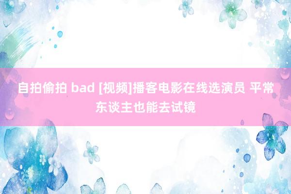 自拍偷拍 bad [视频]播客电影在线选演员 平常东谈主也能去试镜