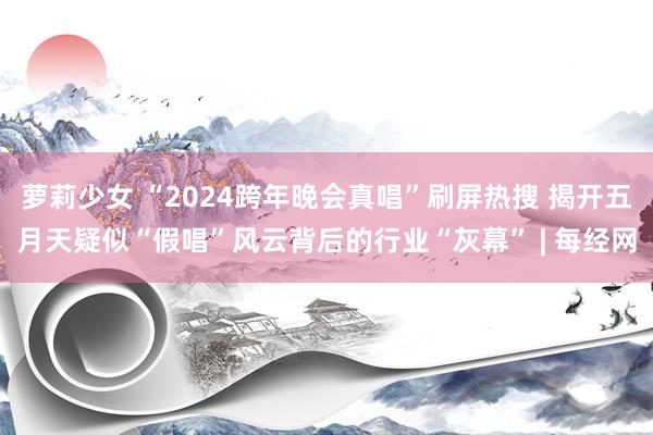 萝莉少女 “2024跨年晚会真唱”刷屏热搜 揭开五月天疑似“假唱”风云背后的行业“灰幕” | 每经网