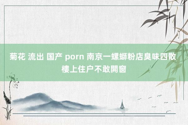 菊花 流出 国产 porn 南京一螺螄粉店臭味四散 樓上住户不敢開窗